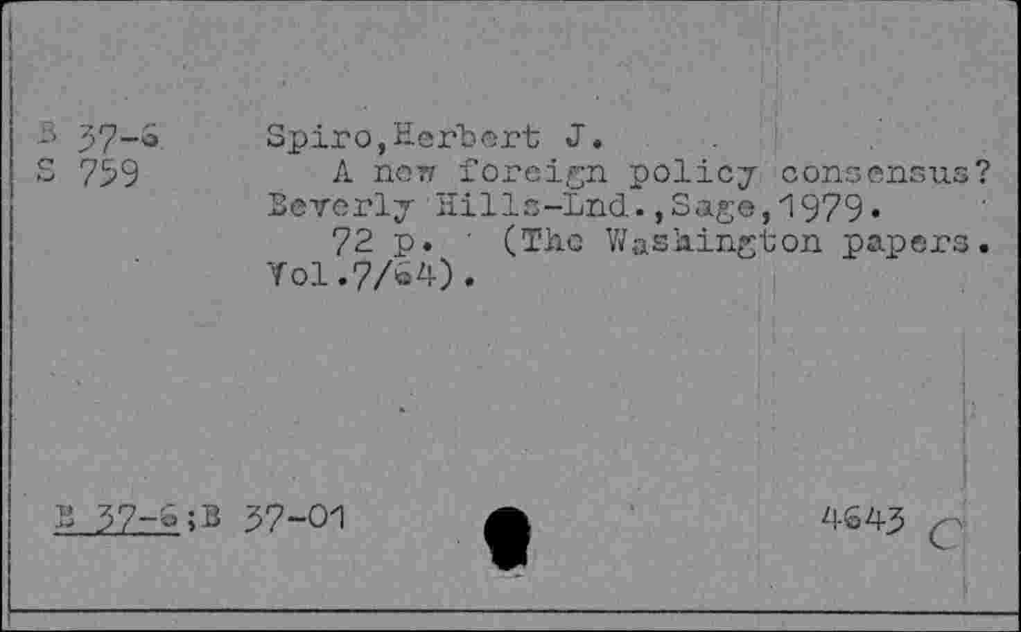 ﻿Spiro,Herbert J.
А пет? foreign policy consensus? Beverly Hills-Lnd.,Sage,1979«
72 p. ' (The Washington papers.
Уо1.7/&4).
37-01
4643